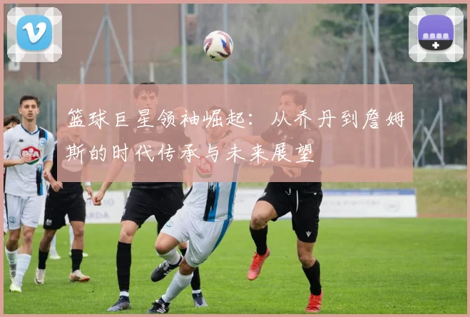 篮球巨星领袖崛起：从乔丹到詹姆斯的时代传承与未来展望