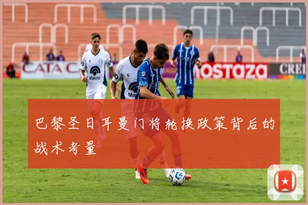 巴黎圣日耳曼门将轮换政策背后的战术考量