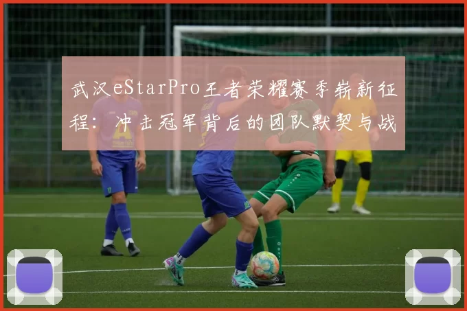 武汉eStarPro王者荣耀赛季崭新征程：冲击冠军背后的团队默契与战略布局