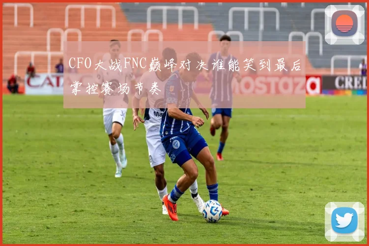CFO大战FNC巅峰对决谁能笑到最后掌控赛场节奏