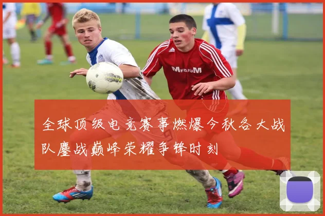 全球顶级电竞赛事燃爆今秋各大战队鏖战巅峰荣耀争锋时刻