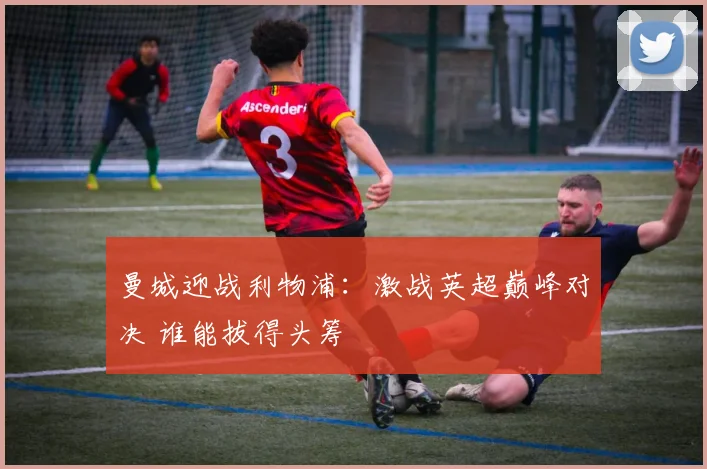 曼城迎战利物浦：激战英超巅峰对决 谁能拔得头筹