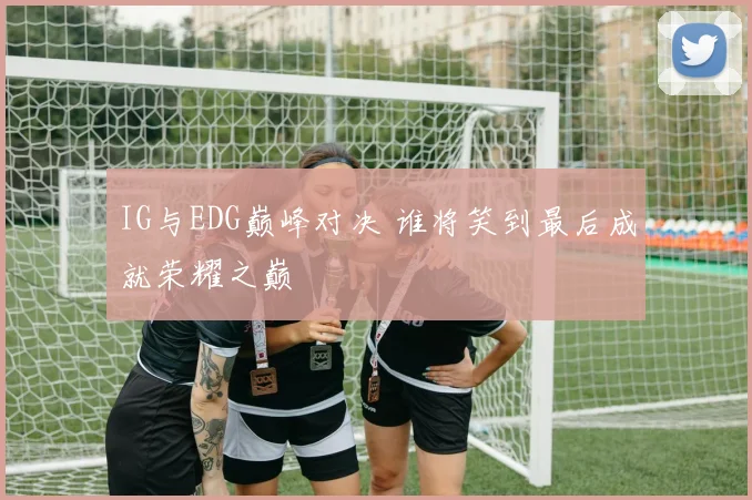 IG与EDG巅峰对决 谁将笑到最后成就荣耀之巅