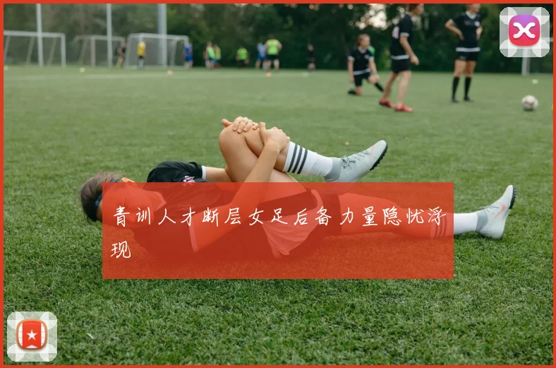 青训人才断层女足后备力量隐忧浮现