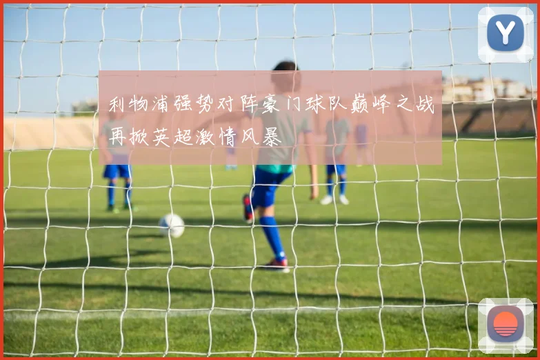 利物浦强势对阵豪门球队巅峰之战再掀英超激情风暴