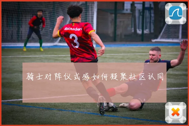 骑士对阵仪式感如何凝聚社区认同