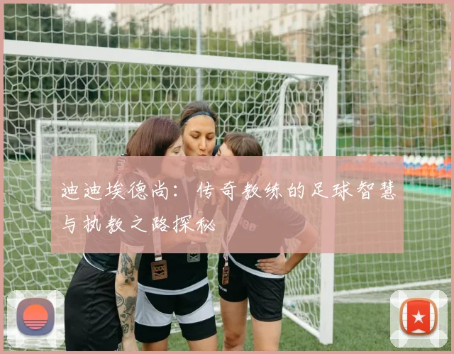 迪迪埃德尚：传奇教练的足球智慧与执教之路探秘
