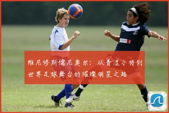 维尼修斯儒尼奥尔：从青涩小将到世界足球舞台的璀璨明星之路