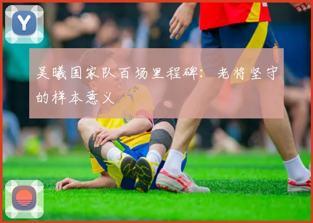 吴曦国家队百场里程碑：老将坚守的样本意义