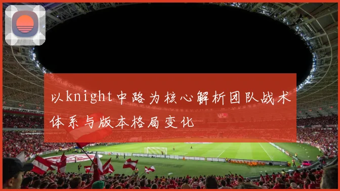 以knight中路为核心解析团队战术体系与版本格局变化