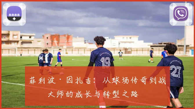 菲利波·因扎吉：从球场传奇到战术大师的成长与转型之路