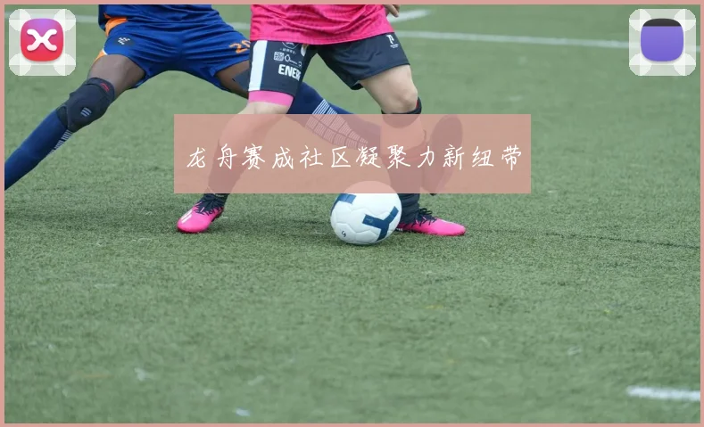 龙舟赛成社区凝聚力新纽带