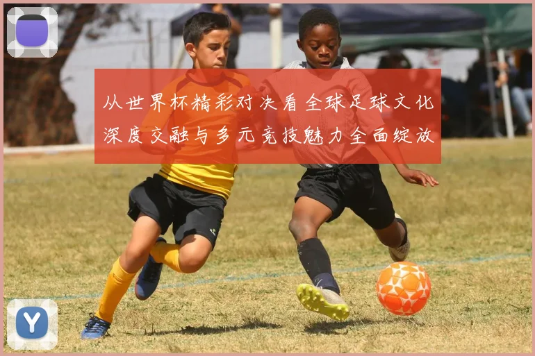 从世界杯精彩对决看全球足球文化深度交融与多元竞技魅力全面绽放